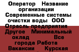 Оператор › Название организации ­ Современные системы очистки воды, ООО › Отрасль предприятия ­ Другое › Минимальный оклад ­ 15 000 - Все города Работа » Вакансии   . Курская обл.